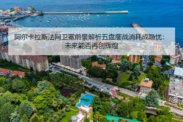 阿尔卡拉斯法网卫冕前景解析五盘鏖战消耗成隐忧：未来能否再创辉煌