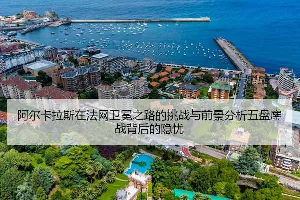 阿尔卡拉斯在法网卫冕之路的挑战与前景分析五盘鏖战背后的隐忧
