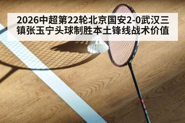 2026中超第22轮北京国安2-0武汉三镇张玉宁头球制胜本土锋线战术价值