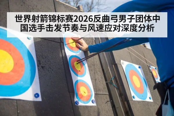 世界射箭锦标赛2026反曲弓男子团体中国选手击发节奏与风速应对深度分析