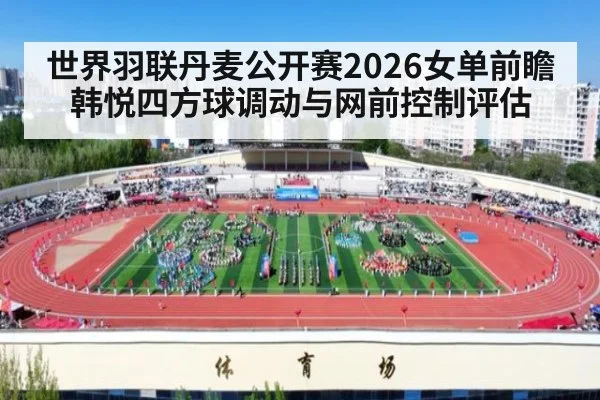 世界羽联丹麦公开赛2026女单前瞻 韩悦四方球调动与网前控制评估