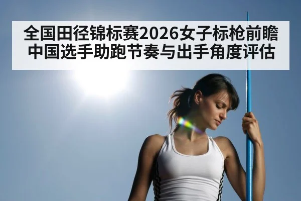 全国田径锦标赛2026女子标枪前瞻 中国选手助跑节奏与出手角度评估